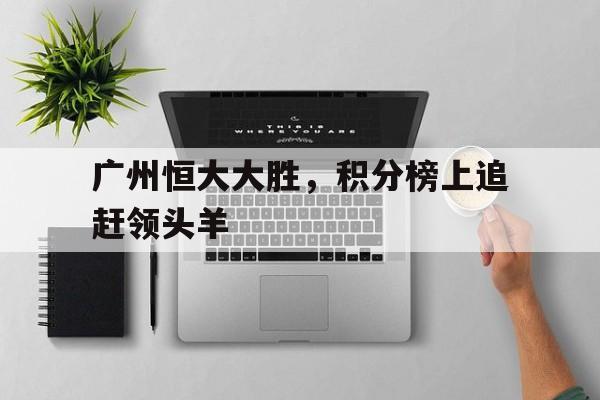 关于广州恒大大胜，积分榜上追赶领头羊的信息