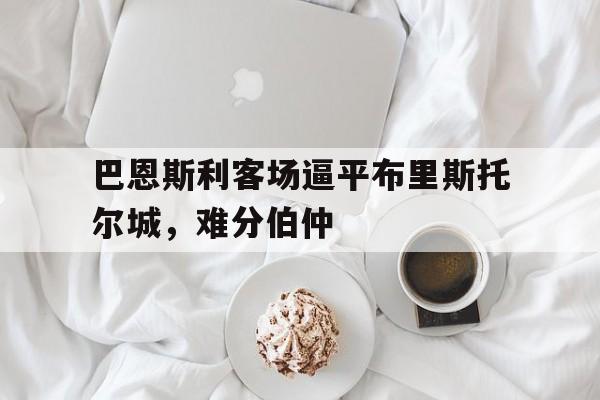 开云体育app在线-关于巴恩斯利客场逼平布里斯托尔城，难分伯仲的信息